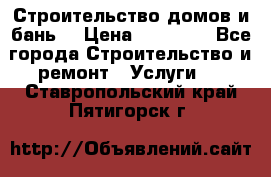 Строительство домов и бань  › Цена ­ 10 000 - Все города Строительство и ремонт » Услуги   . Ставропольский край,Пятигорск г.